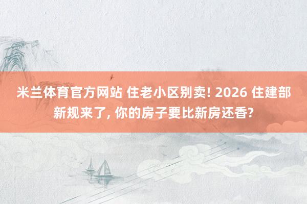 米兰体育官方网站 住老小区别卖! 2026 住建部新规来了， 你的房子要比新房还香?