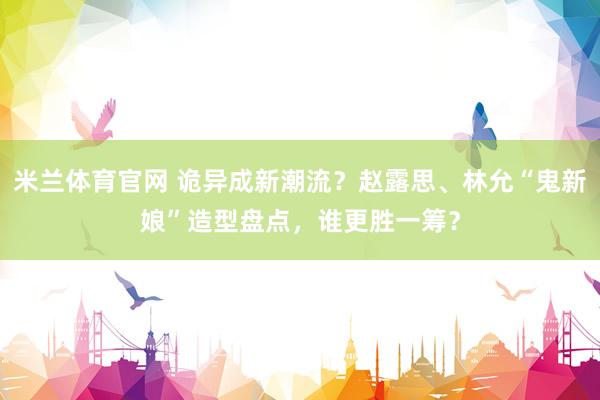 米兰体育官网 诡异成新潮流？赵露思、林允“鬼新娘”造型盘点，谁更胜一筹？