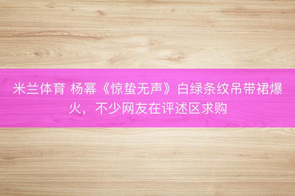米兰体育 杨幂《惊蛰无声》白绿条纹吊带裙爆火，不少网友在评述区求购