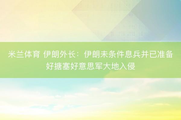 米兰体育 伊朗外长：伊朗未条件息兵并已准备好搪塞好意思军大地入侵