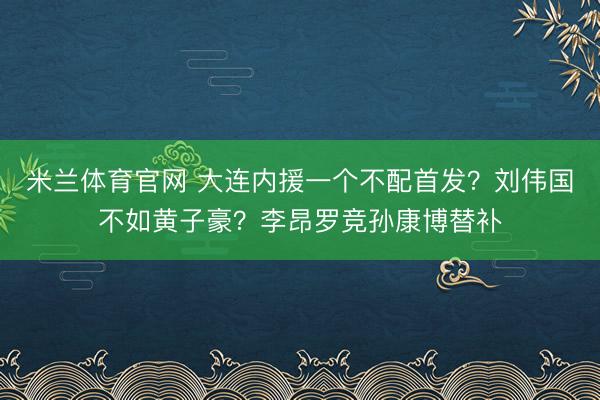 米兰体育官网 大连内援一个不配首发？刘伟国不如黄子豪？李昂罗竞孙康博替补