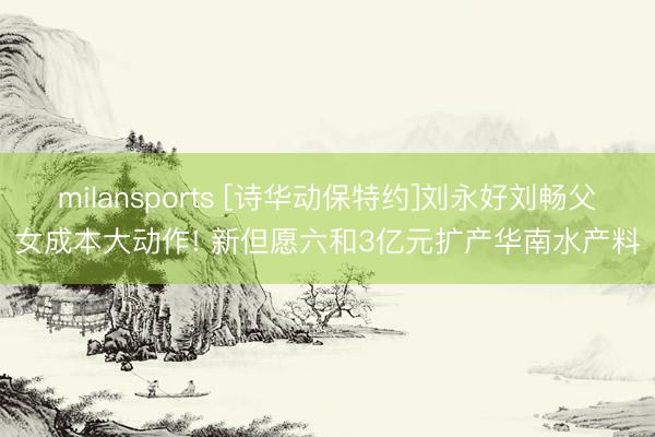 milansports [诗华动保特约]刘永好刘畅父女成本大动作! 新但愿六和3亿元扩产华南水产料