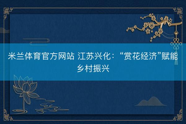 米兰体育官方网站 江苏兴化：“赏花经济”赋能乡村振兴