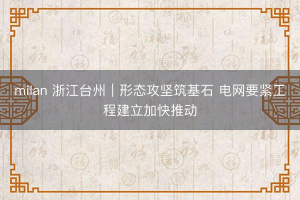 milan 浙江台州｜形态攻坚筑基石 电网要紧工程建立加快推动