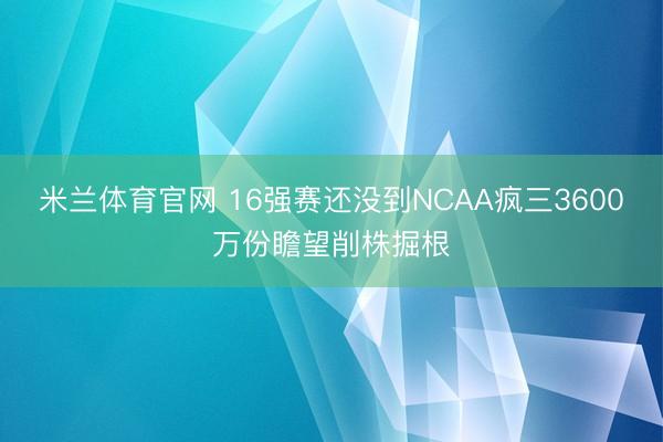 米兰体育官网 16强赛还没到NCAA疯三3600万份瞻望削株掘根