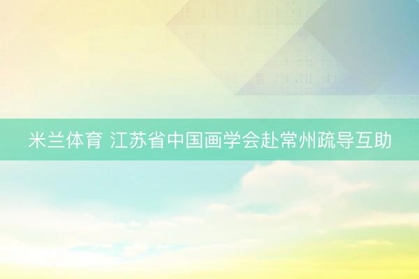 米兰体育 江苏省中国画学会赴常州疏导互助