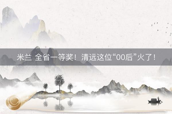 米兰 全省一等奖！清远这位“00后”火了！