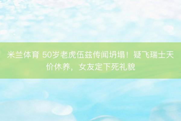 米兰体育 50岁老虎伍兹传闻坍塌！疑飞瑞士天价休养，女友定下死礼貌