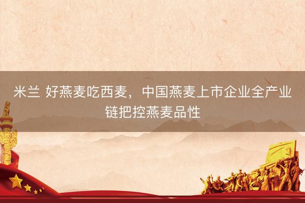 米兰 好燕麦吃西麦，中国燕麦上市企业全产业链把控燕麦品性