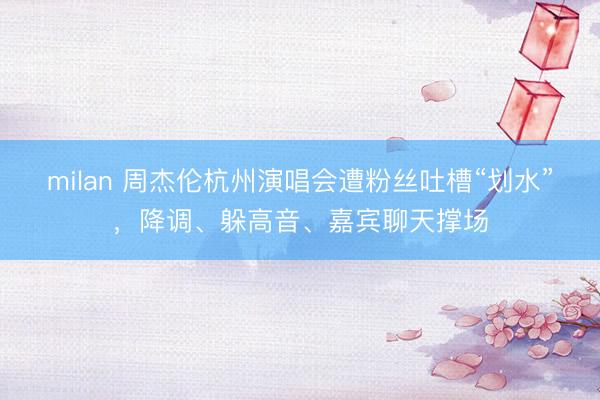 milan 周杰伦杭州演唱会遭粉丝吐槽“划水”，降调、躲高音、嘉宾聊天撑场