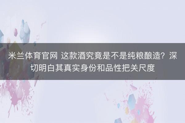 米兰体育官网 这款酒究竟是不是纯粮酿造？深切明白其真实身份和品性把关尺度