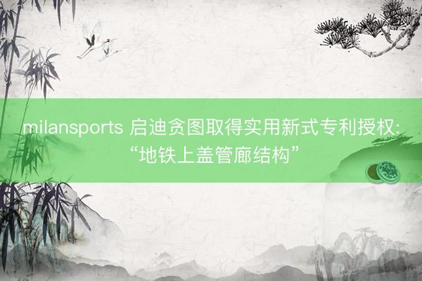 milansports 启迪贪图取得实用新式专利授权: “地铁上盖管廊结构”