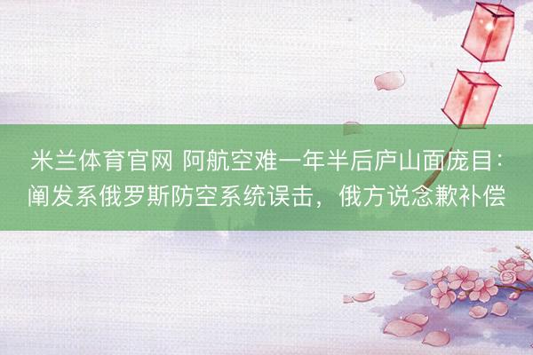 米兰体育官网 阿航空难一年半后庐山面庞目：阐发系俄罗斯防空系统误击，俄方说念歉补偿