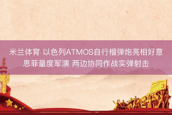 米兰体育 以色列ATMOS自行榴弹炮亮相好意思菲量度军演 两边协同作战实弹射击