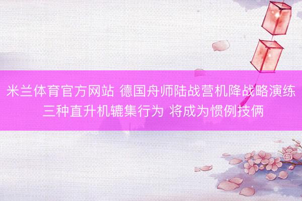 米兰体育官方网站 德国舟师陆战营机降战略演练 三种直升机辘集行为 将成为惯例技俩