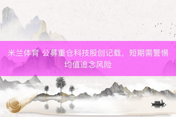 米兰体育 公募重仓科技股创记载，短期需警惕均值追念风险