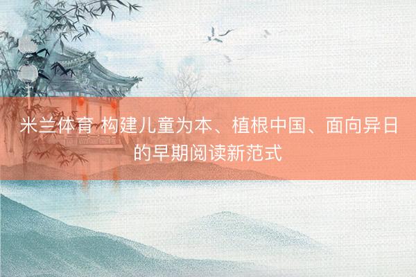 米兰体育 构建儿童为本、植根中国、面向异日的早期阅读新范式