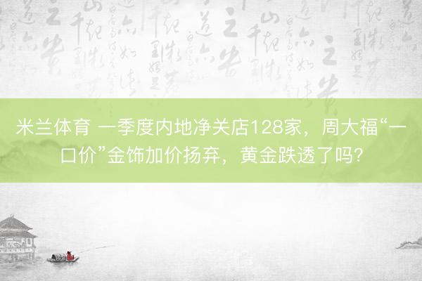 米兰体育 一季度内地净关店128家，周大福“一口价”金饰加价扬弃，黄金跌透了吗？