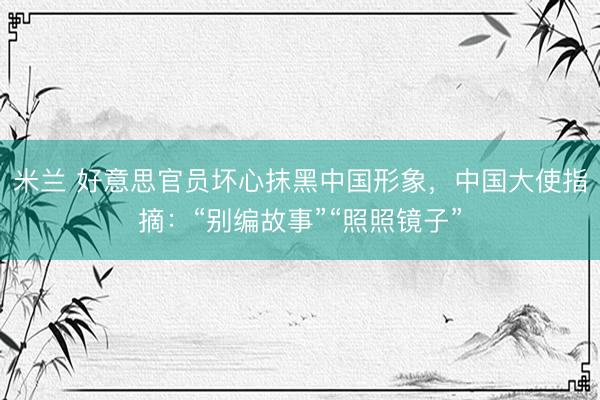 米兰 好意思官员坏心抹黑中国形象，中国大使指摘：“别编故事”“照照镜子”