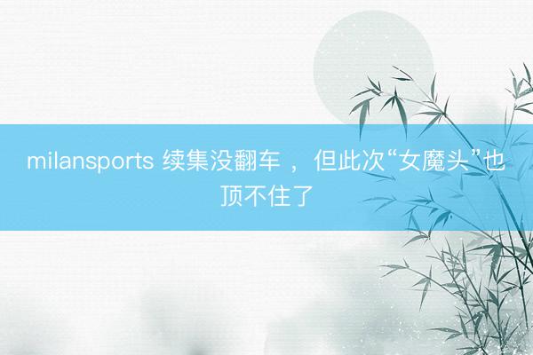 milansports 续集没翻车 ，但此次“女魔头”也顶不住了