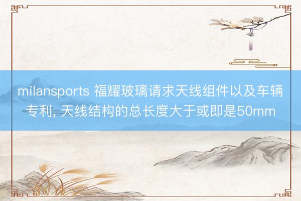 milansports 福耀玻璃请求天线组件以及车辆专利, 天线结构的总长度大于或即是50mm